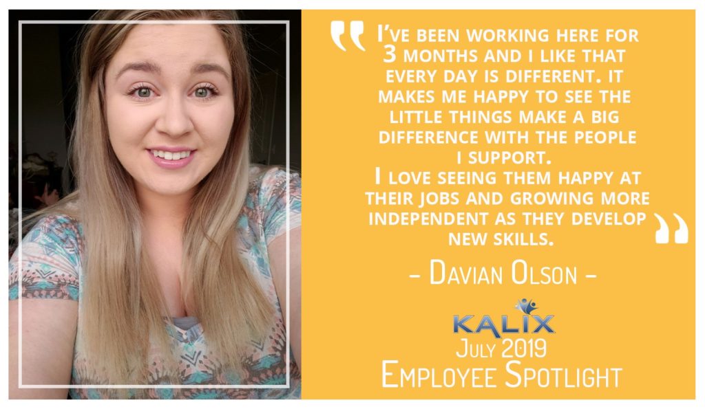 "I've been working here for 3 months and I like that every day is different. It makes me happy to see the little things make a big difference with the people I support. I love seeing them happy at their jobs and growing more independent as they develop new skills" says Davian Olson on her job at Kalix.