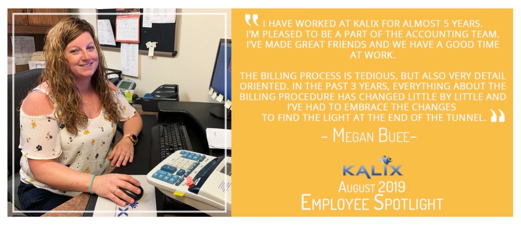 Quote from Megan Buee " I have worked at Kalix for almost 5 years. I'm pleased to be a part of the accounting team. I've made great friends and we have a good time at work. The billing process is tediou, but also very detail oriented. In the past 3 years, everything about the billing procedure has changed little by little and I've had to embrace the changes. To find the light at the end of the tunnel."