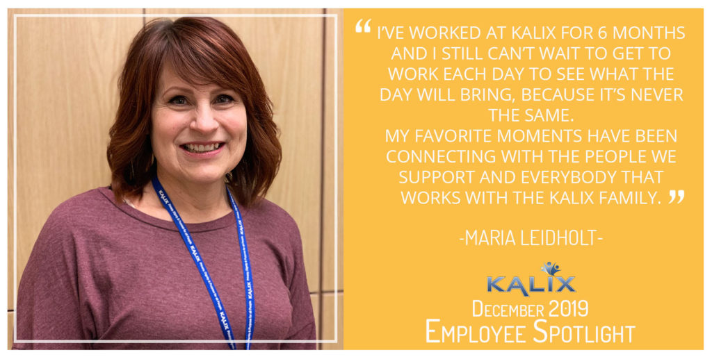 "Ive worked at Kalix for 6 months and I still can't wait to get to work each day to see what the day will bring, because it's never the same. My favorite moments have been connecting with the people we support and everybody that works with the Kalix family." Maria Leidholt