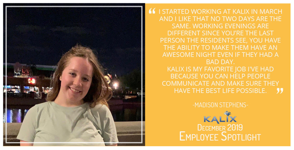 "I started working at Kalix in March and I like that no two days are the same. Working evenings are different since you're the last person the residents see, you have the abilitiy to make them have an awesome night even if they had a bad day. Kalix is my favorite job I've had because you can help people communicate and make sure they have the best life possible." Madison Stephens