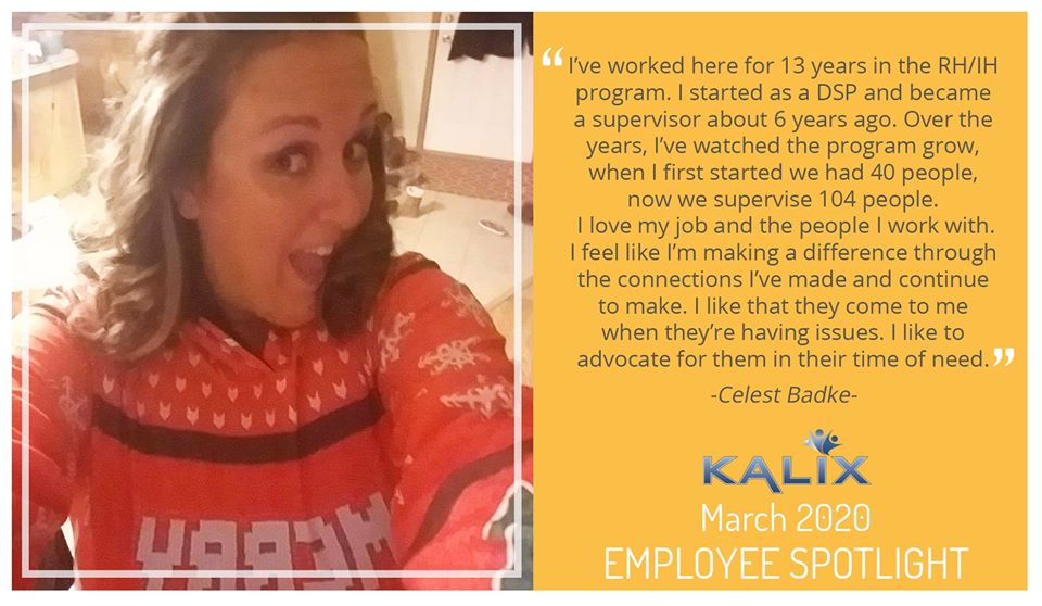 Pictured: Celest Badke; Quote: "I've worked here for 13 years in the RH/IH program. I started as a DSP and became a supervisor about 6 years ago. Over the years, I've watched the program grow, now we supervise 104 people. I love my job and the people I work with. I feel like I'm making a difference through the connections I've made and continue to make. I like taht they come to me when they're having issues. I like advocate for them in their time of need."