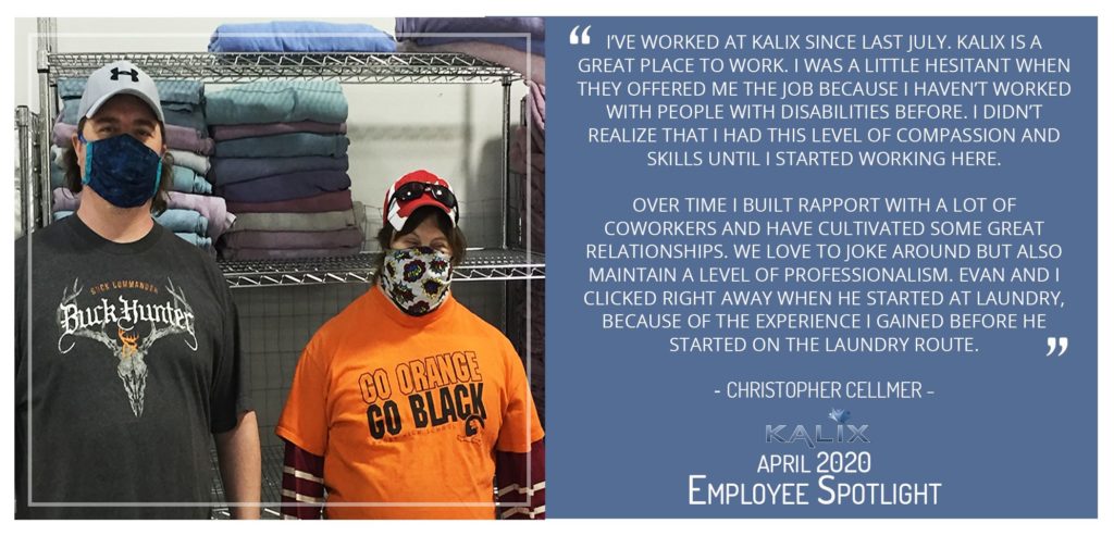 Pictured: Christopher Cellmer; Quote: "I've worked at Kalix since last July. Kalix is a great place to work. I was a little hesitant when they offered me the job because I haven't worked with people with disabilities before. I didn't realize that I had this level of compassion and skills until I started working here. Over time, I built rapport with a lot of coworkers and have cultivated some great relationships. We love to joke around but also maintain a level of professionalism. Evan and I clicked right away when he started at laundry, becuse of the experience I gained before he started on the laundy route."