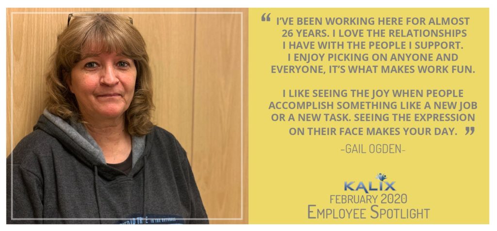 Pictured: Gail Ogden; Quote: I've been working here for almost 26 years. I love the relationsships I have with the people I support. I enjoy picking on anyone and everyone, it's what makes work fun. I like seeing the joy when pople accomplish something like a new job or a new task. See the expression on their face makes your day."