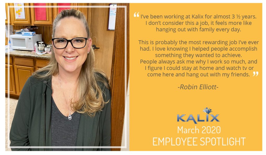 Pictured: Robin Elliott; Quote: "I've been working at Kalix for almost 3.5 years. I don't consider this a job, it feels more like hanging out with family every day. This is probably the most rewarding job I've ever had. I love knowing I helped people accomplish something they wanted to achieve. People always ask me why I work so much, and I figure I could stay at home and watch tv or come here and hang out with my friends."