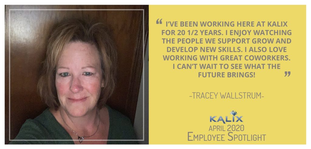 Pictured: Tracey Wallstrum; Quote: "I've been working here at Kalix for 20.5 years. I enjoy watching the people we support grow and develop new skills. I also love working with great coworkers. I can't wait to see what the future brings."