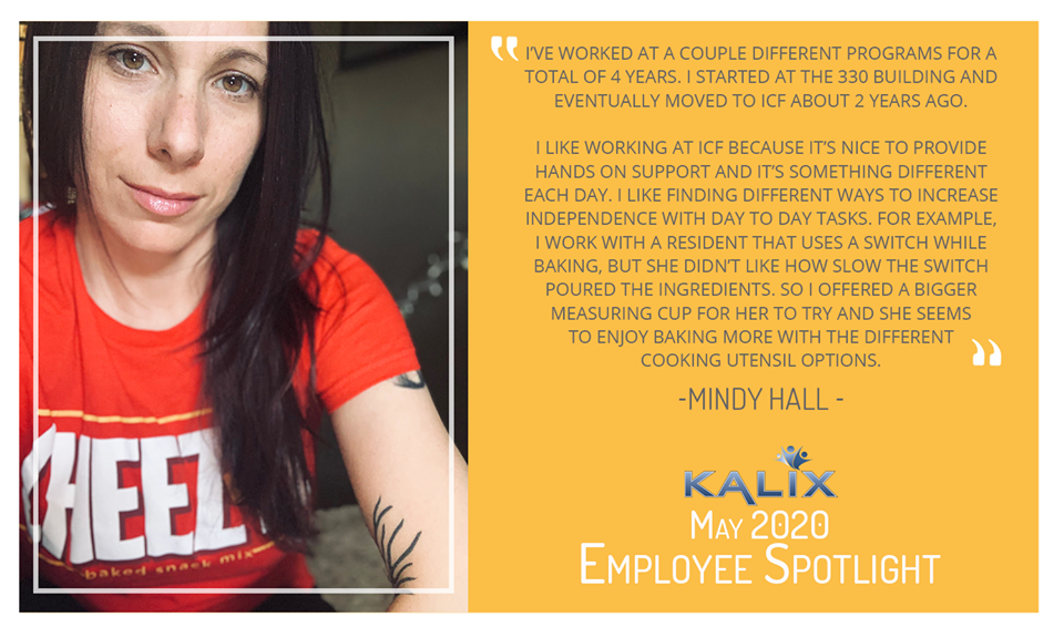 Pictured: Mindy Hall; Quote: "I've worked at a couple different programs for a total of 4 years. I started at the 330 building and eventually moved to ICF about 2 years ago. I like working at ICF bceause it's nice to provide hands on support and it's something different each day. I like finding different ways to increase independence with day to day tasks. For example, I work with a resident that uses a switch while baking, but she didn't like how slow the switch poured the ingredients. So I offered a bigger measuring cup for her to try and she seems to enjoy baking more with the different cooking utensil options."
