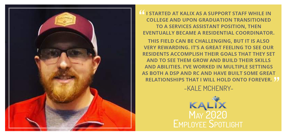 Pictured: Kale McHenry; Quote: "I started at Kalix as a support staff while in college and upon graduation transitioned to a services assistant position, then eventually became a residential coordinator. This field can be challenging, but it is also very rewarding. It's a great feeling to see our residents accomplish their goals that they set and to see them grow and build their skills and abilities. I've worked in multiple settings as both a DSP and RC and have built some great relationships that I will hold onto forever."