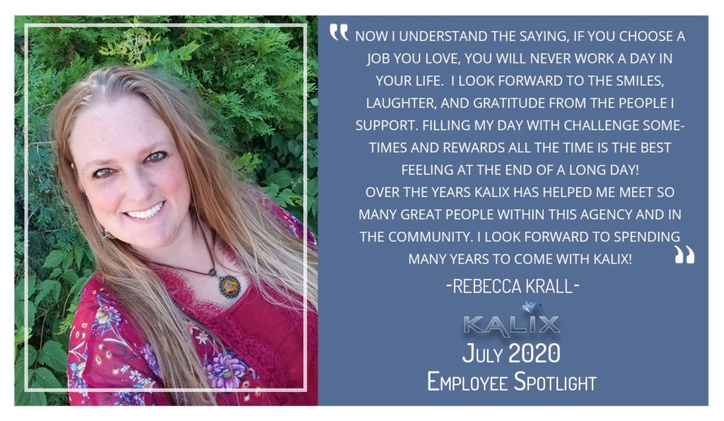 Rebecca Krall: "Now I understand the saying, if you choose a job you love, you will never work a day in your life. I look forward to the smiles, laughter, and gratitude from the people I support. Filling my day with challenge soemtimes and rewards all the time is the best feeling at the end of a long day! Over the years Kalix has helped me meet so many great people within this agency and community. I look forward to spending many years to come with Kalix!"