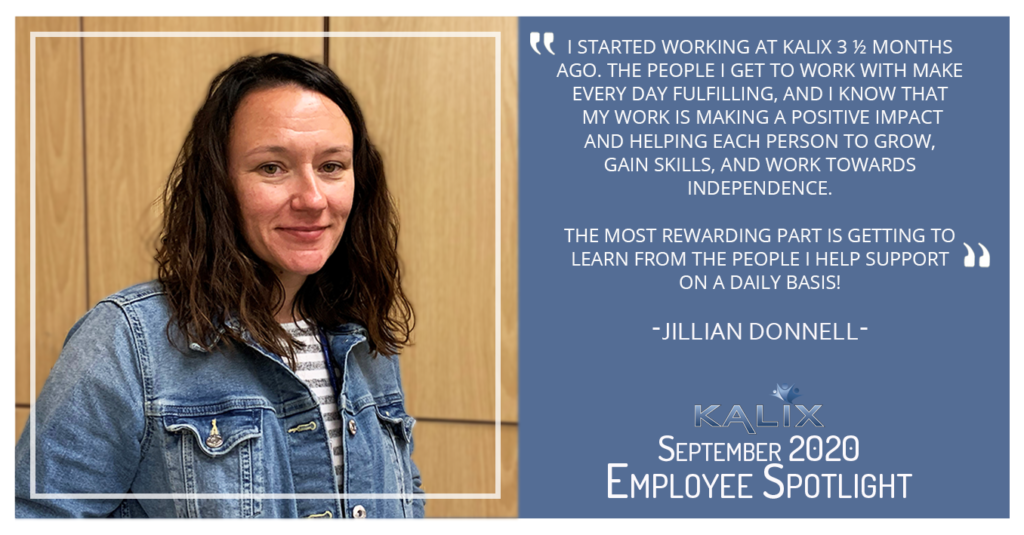 Jillian Donnell - "I started working at Kalix 3 1/2 months ago. The Peeople I get to work with make every day fulfilling, and I know that my work is making a positive impact and helping each person to grow, gain skills, and work towards independence. The most rewarding part is getting to learn from the people I help support on a daily basis!"