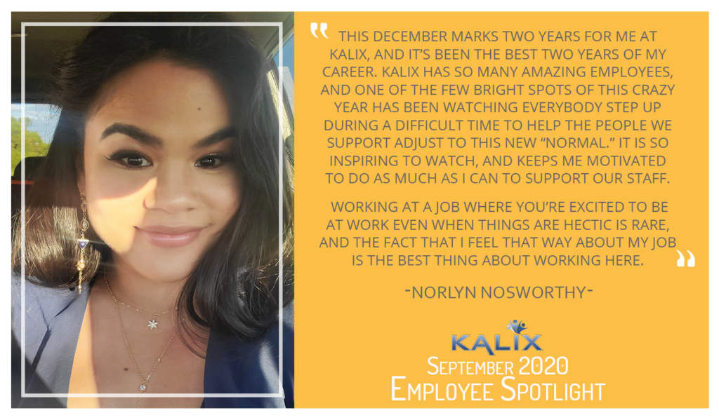 Norlyn Nosworthy - "This December marks two years for me at Kalix, and it's been the best two years of my career. Kalix has so many amazing employees, and one of the few bright spots of this crazy year has been watching everybody step up during a difficult time to help the people we support to adjust to this new 'normal.' It is so inspiring to watch, and keeps me motivated to do as much as I can to support our staff. Working at a job where you're excited to be at work even when things are hectic is rare, and the fact that I feel that way about my job is the best thing about working here."