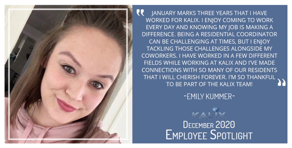 "January marks three years that I have worked for Kalix. I enjoy coming to work every day and knowing my job is making a difference. Being a Residential Coordinator can be challenging at times, but I enjoy tackling those challenges alongside my coworkers. I have worked in a few different fields while working at Kalix and I’ve made connections with so many of our residents that I will cherish forever. I’m so thankful to be part of the Kalix team!" -Emily