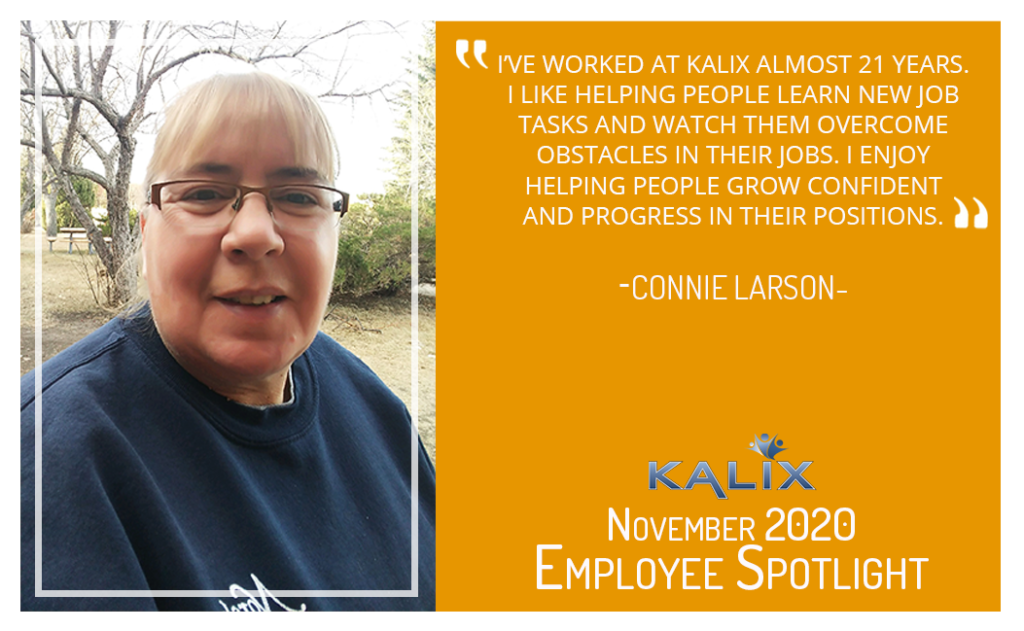 "I've worked at Kalix almost 21 years. I like helping people learn new job tasks and watch them overcome obstacles in their jobs. I enjoy helping people grow confident and progress in their positions." - Connie Larson