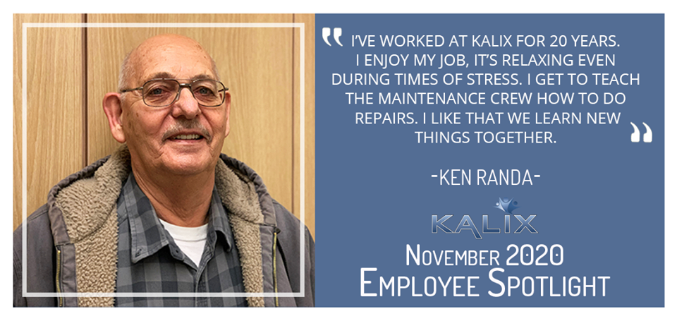 "I've worked at Kalix for 20 years. I enjoy my job, it's relaxing even during times of stress. I get to teach the maintenance crew how to do repairs. I like that we learn new things together." - Ken Randa
