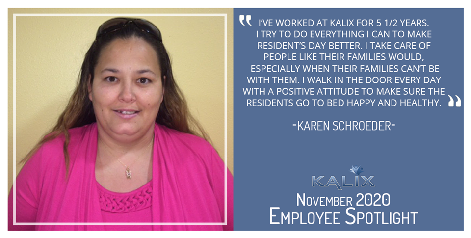 "I've worked at Kalix for 5 and 1/2 years. I try to do everything I can to make resident's days better. I take care of people like their families would, especially when their families can't be with them. I walk in the door every day with a positive attitude to make sure the residents go to be happy and healthy." - Karen Schroeder