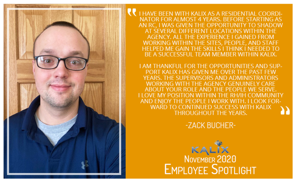 "I have been with Kalix as a Residential Coordinator for almost 4 years. Before starting as an RC, I was given the opportunity to shadow at several different locations within the agency. All the experience I gained from working within the sites, people, and staff helped me gain the skills I think I needed to be a successful team member within Kalix. I am thankful for the opportunities and support Kalix has given me over the past few years. The supervisors and administrators working with the agency genuinely care about your role and the people we serve. I love my position within the RH/IH Community and enjoy the people I work with. I look forward to continued success with Kalix throughout the years." Zack Bucher