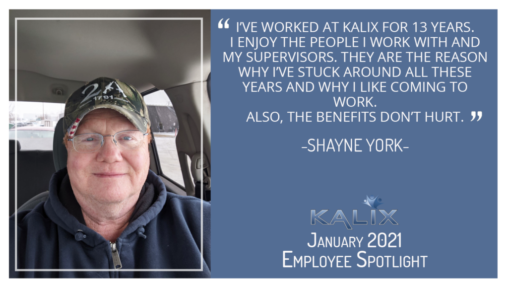 "I've worked at Kalix for 13 years. I enjoy the people I work with and my supervisors. They are the reason why I've stuck around all these years and why I like coming to work. Also, the benefits don't hurt." - Shayne York