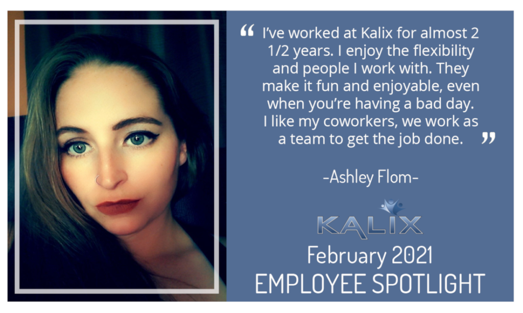 "I've worked at Kalix for almost 2 1/2 years. I enjoy the flexibility and people I work with. They make it fun and enjoyable, even when you're having a bad day. I like my coworkers, we work as a team to get the job done." - Ashley Flom