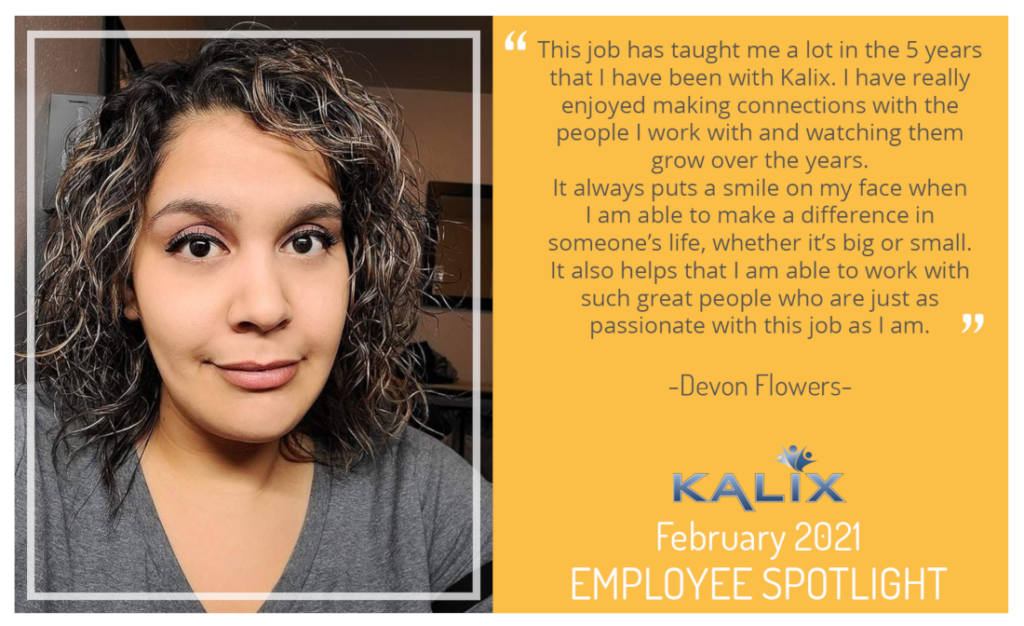 "This job has taught me a lot in the 6 years that I have been with Kalix. I have really enjoyed making connections with the people I work with and watching them grow over the eyars. It always puts a smile on my face when I am able to make a difference in someone's life, wheteher it's big or small. It also helps that I am able to work with such great people are just as passionate with this job as I am." - Devon Flowers