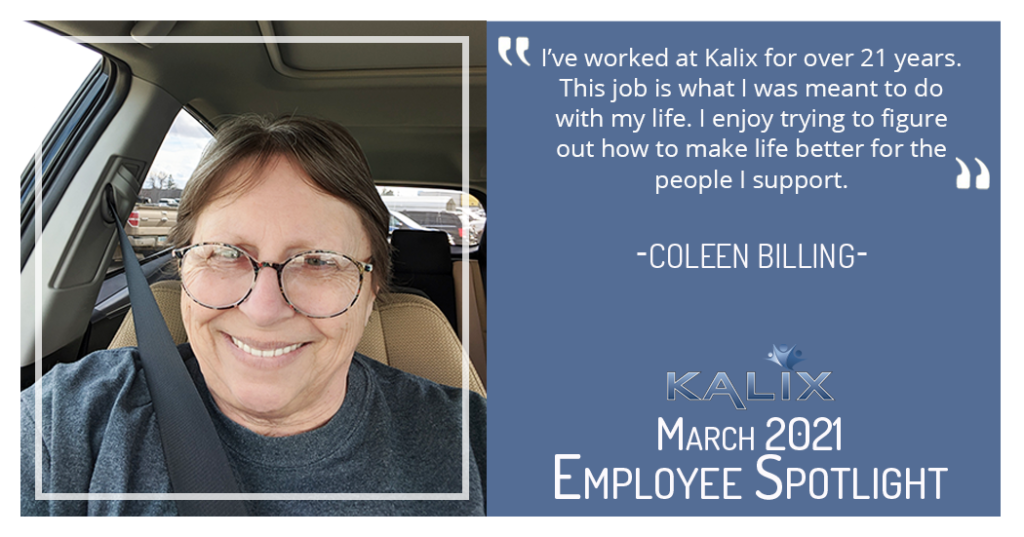 "I've worked at Kalix for over 21 years. This job is what I was meant to do with my life. I enjoy trying to figure out how to make life better for the people I support." - Coleen Billing
