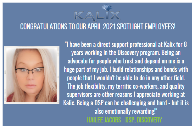 "I have been a direct support porfessional at Kalix for 8 years working in the Discovery program. Being an advocate for people who trust and depend on me is a huge part of my job. I build relationships and bonds with people that I wouldn't be able to do in any other field. The job flexibility, my terrific co-workers, and quality supervisors are other reasons I appreciate working at Kalix. Being a DSP can be challenging and hard - but it is also emotionally rewarding!" - Hailee Jacobs