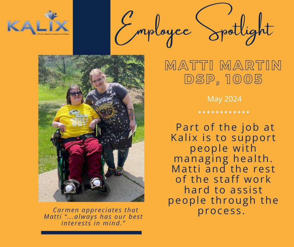 Employee Spotlight - Matti Martin, DSP 1005. May 2024. Part of the job at Kalix is to support people with manaing health. Matti and the rest of the staff work hard to assist people through the process. Photo on left side shows Carmen smiling wearing a yellow shirt, and red pants with sunglasses and Matti also smiling, standing to her right wearing a gray graphic shirt. Caption reads: "Carmen appreciates that Matti, "...always has our best interests in mind."